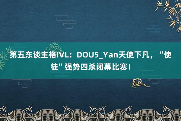 第五东谈主格IVL：DOU5_Yan天使下凡，“使徒”强势四杀闭幕比赛！