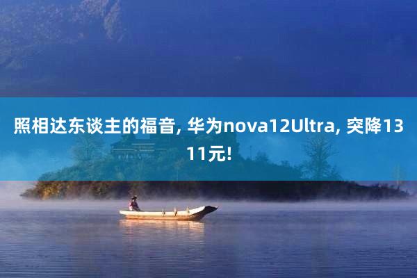 照相达东谈主的福音, 华为nova12Ultra, 突降1311元!