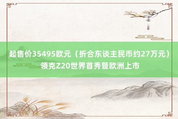 起售价35495欧元（折合东谈主民币约27万元） 领克Z20世界首秀暨欧洲上市