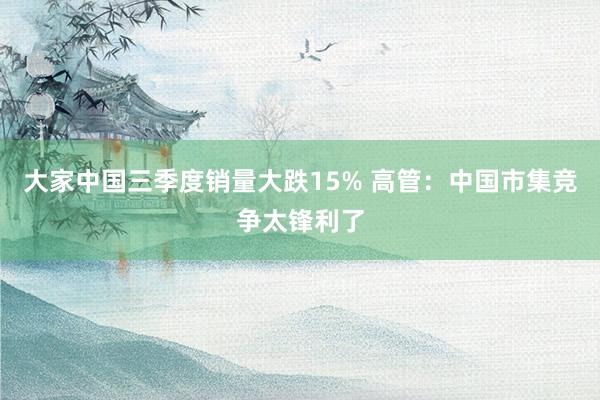 大家中国三季度销量大跌15% 高管：中国市集竞争太锋利了