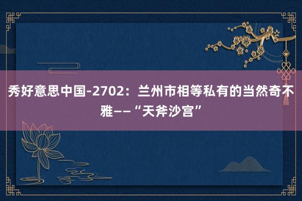 秀好意思中国-2702：兰州市相等私有的当然奇不雅——“天斧沙宫”